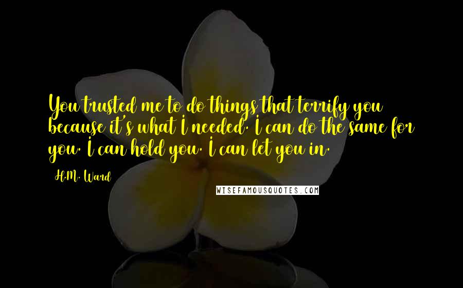 H.M. Ward Quotes: You trusted me to do things that terrify you because it's what I needed. I can do the same for you. I can hold you. I can let you in.