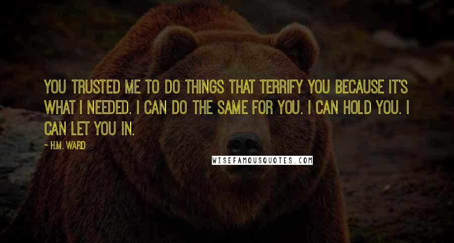 H.M. Ward Quotes: You trusted me to do things that terrify you because it's what I needed. I can do the same for you. I can hold you. I can let you in.