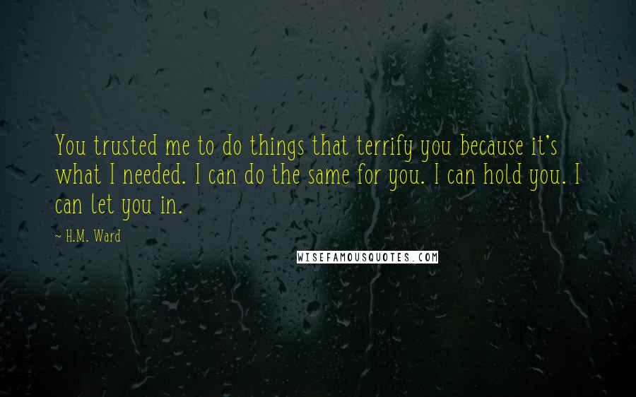 H.M. Ward Quotes: You trusted me to do things that terrify you because it's what I needed. I can do the same for you. I can hold you. I can let you in.