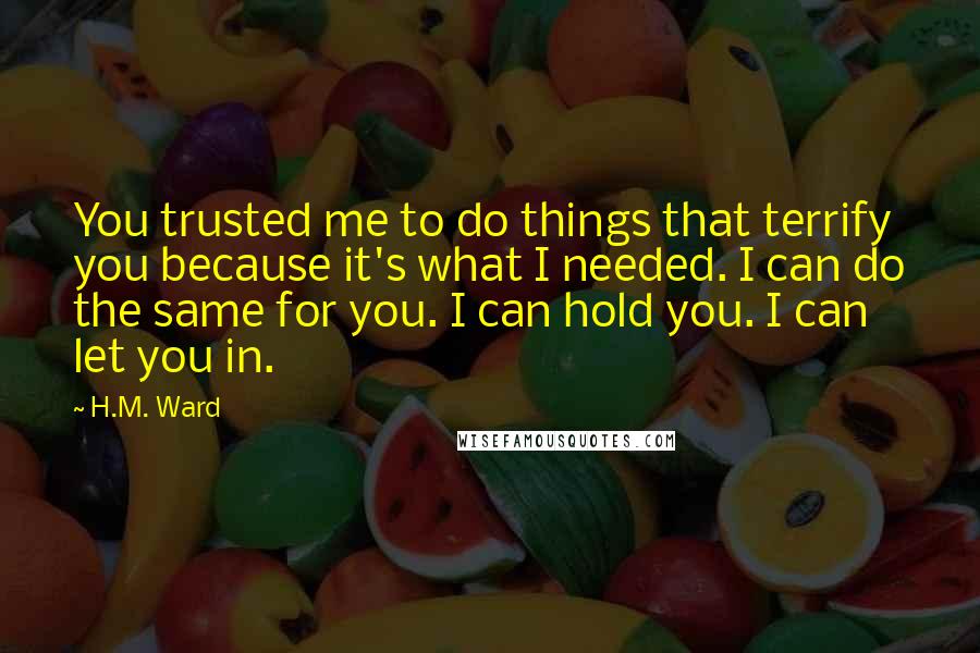 H.M. Ward Quotes: You trusted me to do things that terrify you because it's what I needed. I can do the same for you. I can hold you. I can let you in.