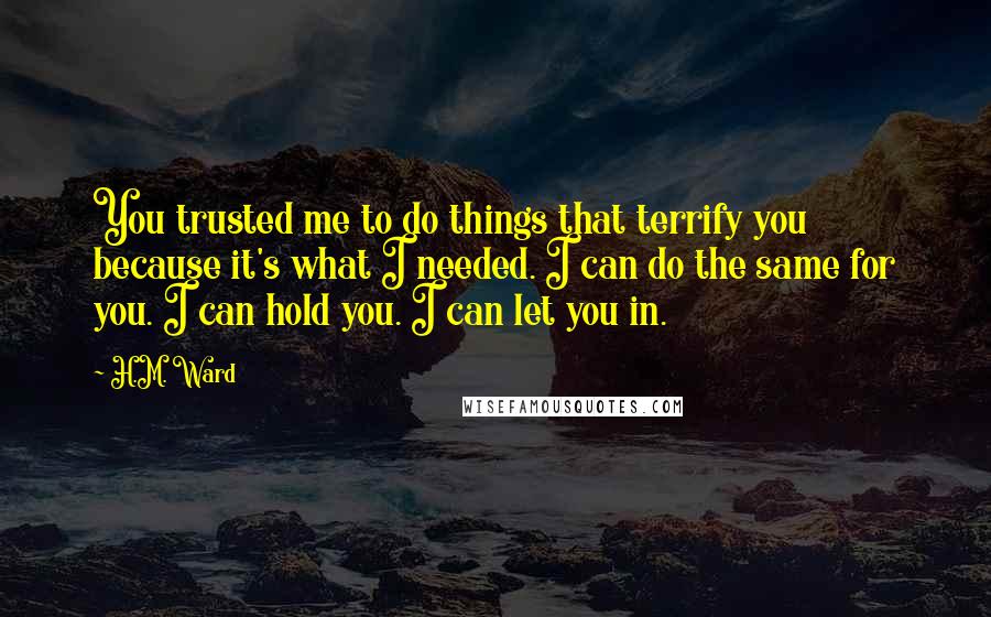 H.M. Ward Quotes: You trusted me to do things that terrify you because it's what I needed. I can do the same for you. I can hold you. I can let you in.