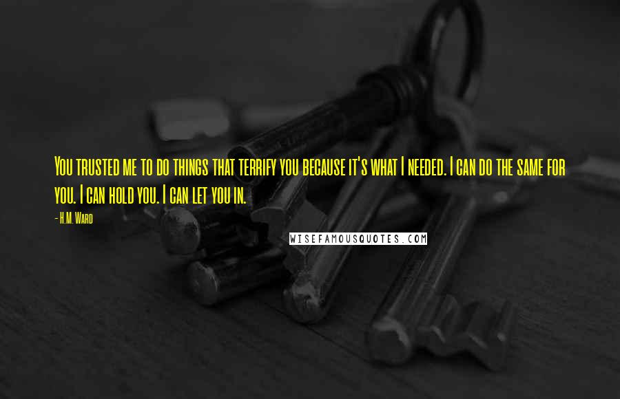 H.M. Ward Quotes: You trusted me to do things that terrify you because it's what I needed. I can do the same for you. I can hold you. I can let you in.