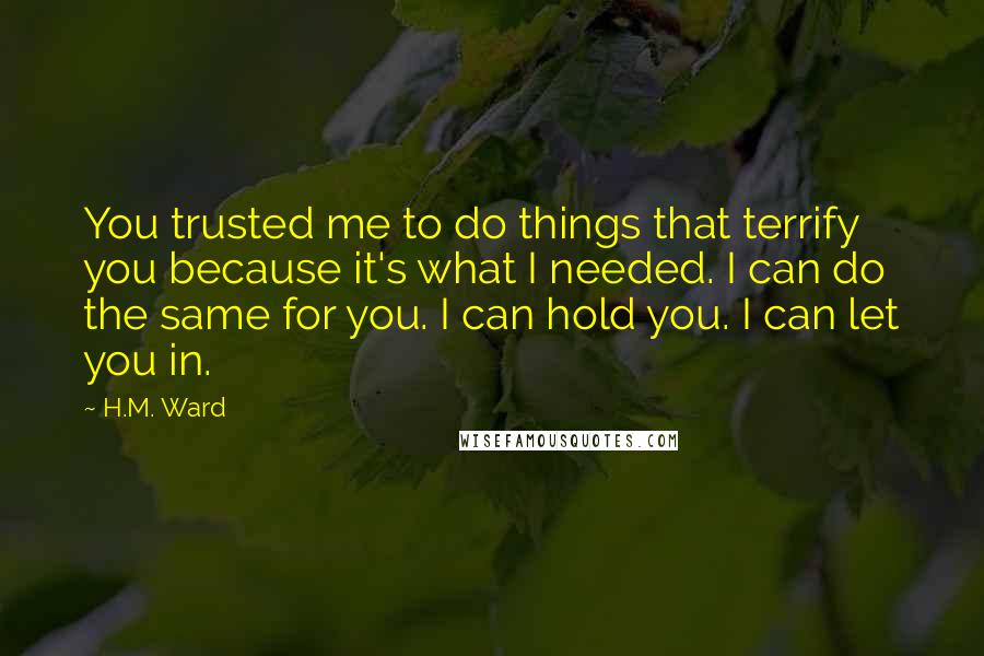 H.M. Ward Quotes: You trusted me to do things that terrify you because it's what I needed. I can do the same for you. I can hold you. I can let you in.