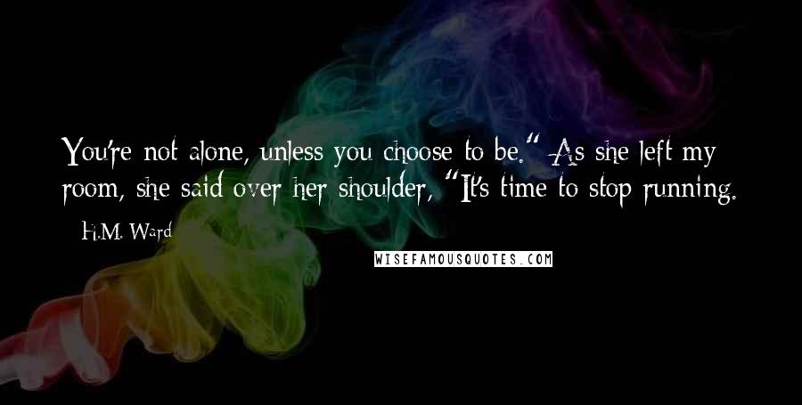 H.M. Ward Quotes: You're not alone, unless you choose to be." As she left my room, she said over her shoulder, "It's time to stop running.