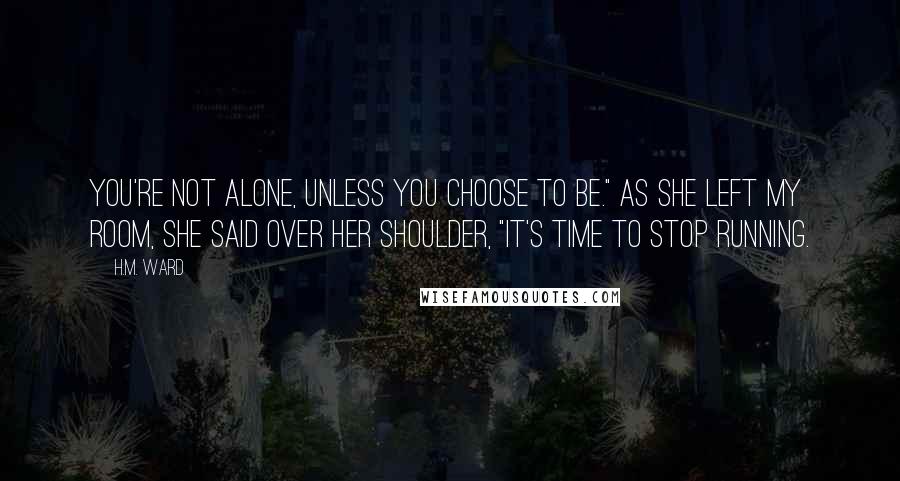 H.M. Ward Quotes: You're not alone, unless you choose to be." As she left my room, she said over her shoulder, "It's time to stop running.
