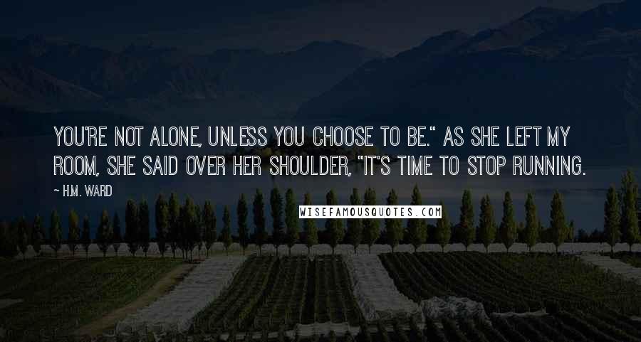 H.M. Ward Quotes: You're not alone, unless you choose to be." As she left my room, she said over her shoulder, "It's time to stop running.