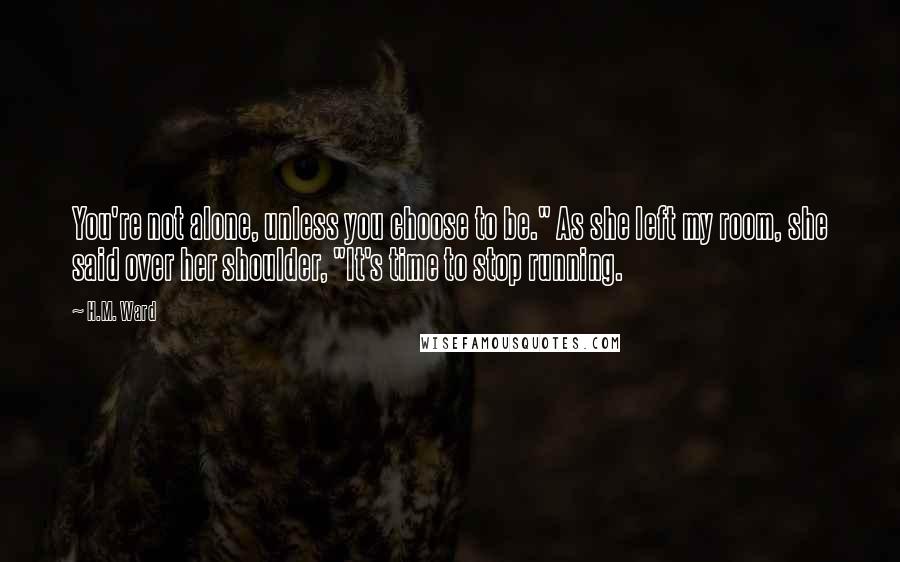 H.M. Ward Quotes: You're not alone, unless you choose to be." As she left my room, she said over her shoulder, "It's time to stop running.