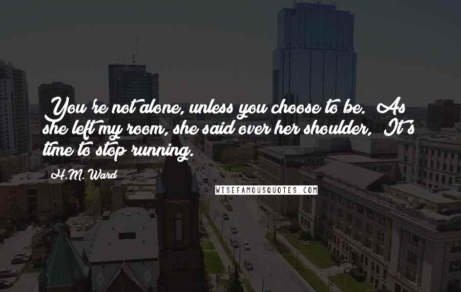 H.M. Ward Quotes: You're not alone, unless you choose to be." As she left my room, she said over her shoulder, "It's time to stop running.