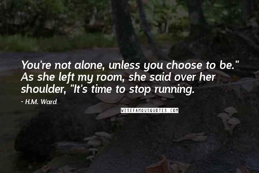 H.M. Ward Quotes: You're not alone, unless you choose to be." As she left my room, she said over her shoulder, "It's time to stop running.