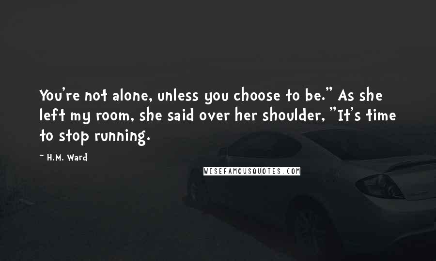 H.M. Ward Quotes: You're not alone, unless you choose to be." As she left my room, she said over her shoulder, "It's time to stop running.