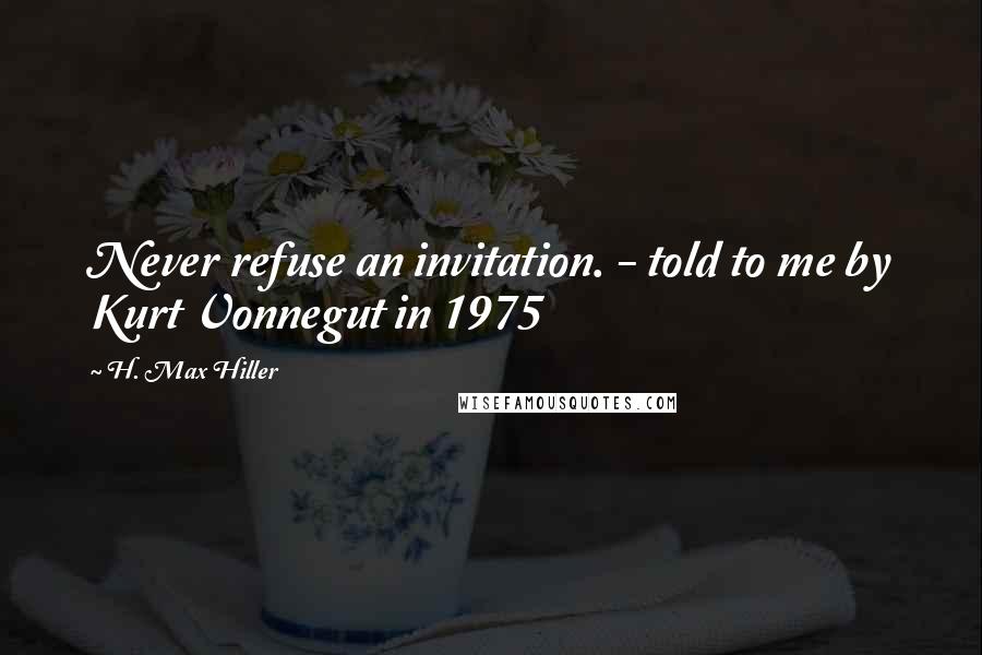 H. Max Hiller Quotes: Never refuse an invitation. - told to me by Kurt Vonnegut in 1975