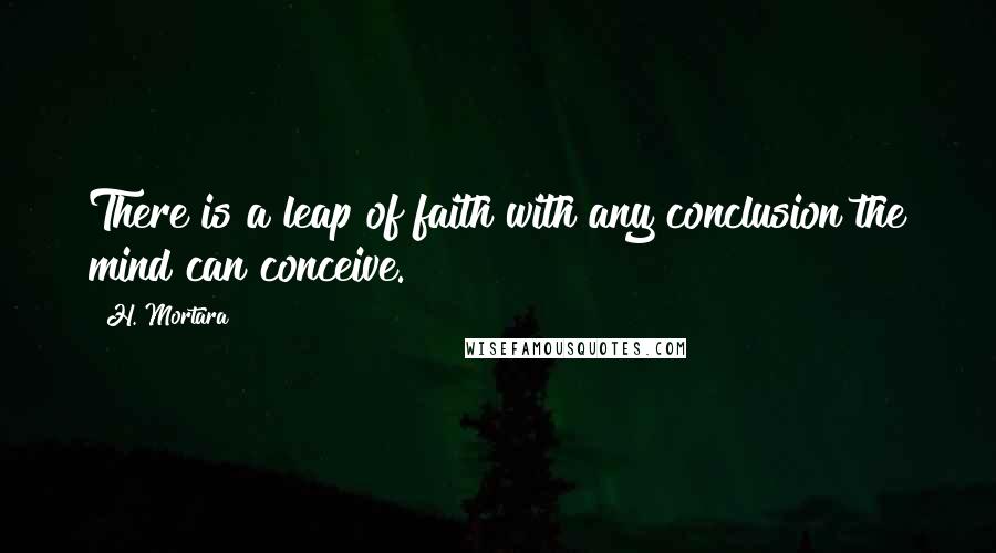 H. Mortara Quotes: There is a leap of faith with any conclusion the mind can conceive.