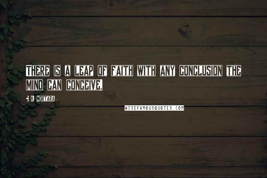 H. Mortara Quotes: There is a leap of faith with any conclusion the mind can conceive.