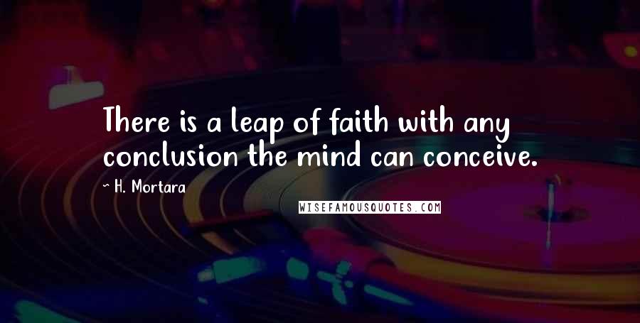 H. Mortara Quotes: There is a leap of faith with any conclusion the mind can conceive.