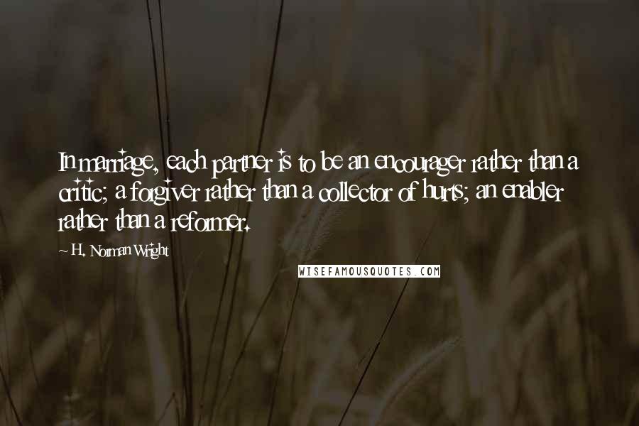 H. Norman Wright Quotes: In marriage, each partner is to be an encourager rather than a critic; a forgiver rather than a collector of hurts; an enabler rather than a reformer.