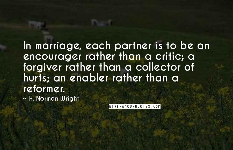 H. Norman Wright Quotes: In marriage, each partner is to be an encourager rather than a critic; a forgiver rather than a collector of hurts; an enabler rather than a reformer.