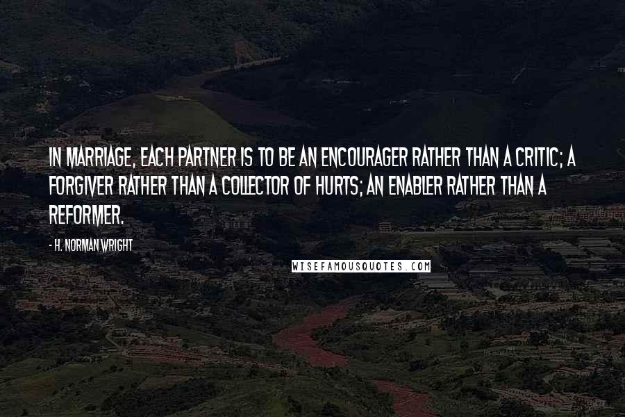 H. Norman Wright Quotes: In marriage, each partner is to be an encourager rather than a critic; a forgiver rather than a collector of hurts; an enabler rather than a reformer.