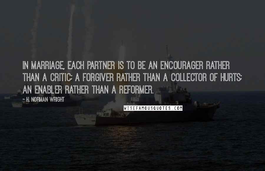 H. Norman Wright Quotes: In marriage, each partner is to be an encourager rather than a critic; a forgiver rather than a collector of hurts; an enabler rather than a reformer.