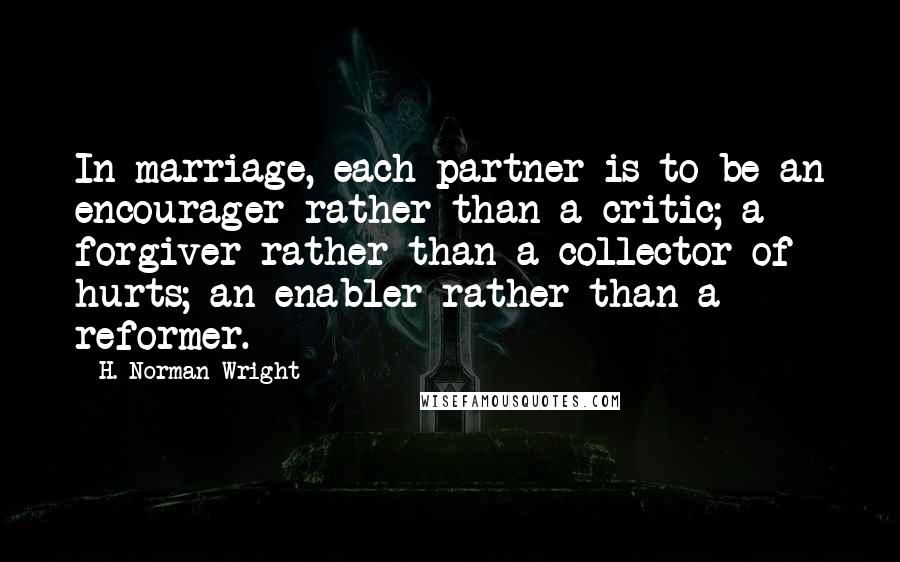 H. Norman Wright Quotes: In marriage, each partner is to be an encourager rather than a critic; a forgiver rather than a collector of hurts; an enabler rather than a reformer.