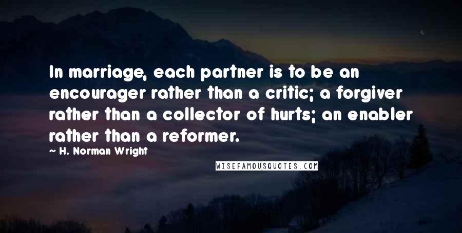 H. Norman Wright Quotes: In marriage, each partner is to be an encourager rather than a critic; a forgiver rather than a collector of hurts; an enabler rather than a reformer.