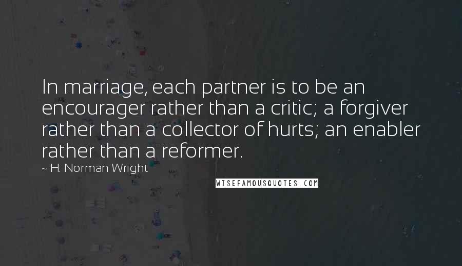 H. Norman Wright Quotes: In marriage, each partner is to be an encourager rather than a critic; a forgiver rather than a collector of hurts; an enabler rather than a reformer.