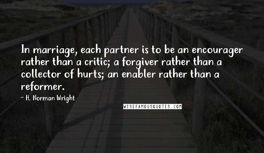 H. Norman Wright Quotes: In marriage, each partner is to be an encourager rather than a critic; a forgiver rather than a collector of hurts; an enabler rather than a reformer.