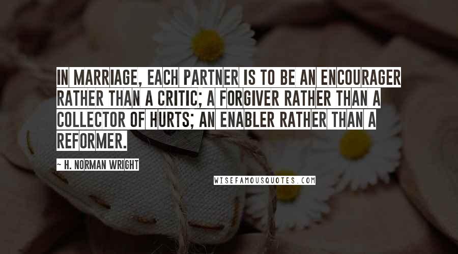 H. Norman Wright Quotes: In marriage, each partner is to be an encourager rather than a critic; a forgiver rather than a collector of hurts; an enabler rather than a reformer.