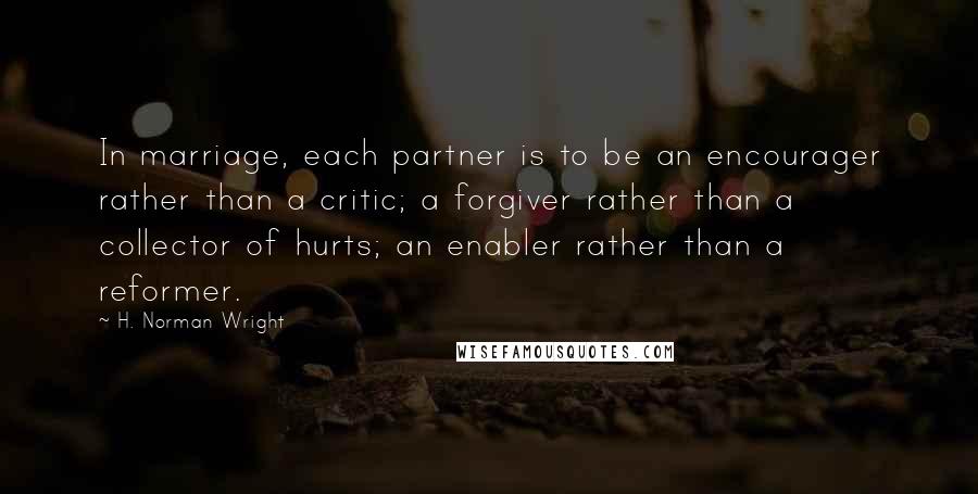 H. Norman Wright Quotes: In marriage, each partner is to be an encourager rather than a critic; a forgiver rather than a collector of hurts; an enabler rather than a reformer.