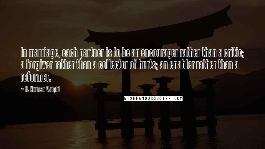 H. Norman Wright Quotes: In marriage, each partner is to be an encourager rather than a critic; a forgiver rather than a collector of hurts; an enabler rather than a reformer.