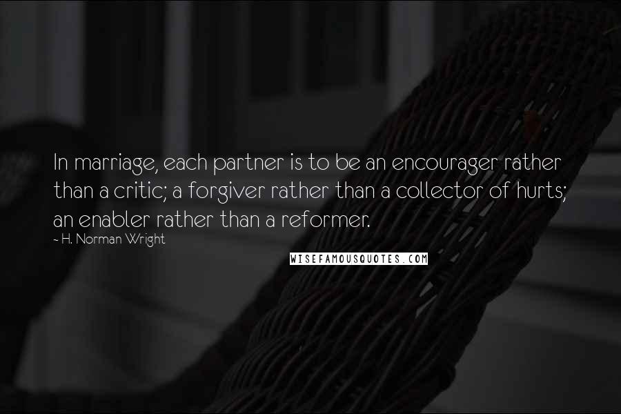 H. Norman Wright Quotes: In marriage, each partner is to be an encourager rather than a critic; a forgiver rather than a collector of hurts; an enabler rather than a reformer.