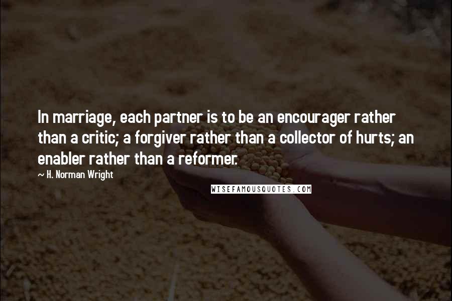 H. Norman Wright Quotes: In marriage, each partner is to be an encourager rather than a critic; a forgiver rather than a collector of hurts; an enabler rather than a reformer.