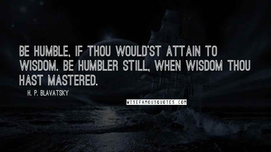H. P. Blavatsky Quotes: Be humble, if thou would'st attain to wisdom. Be humbler still, when wisdom thou hast mastered.