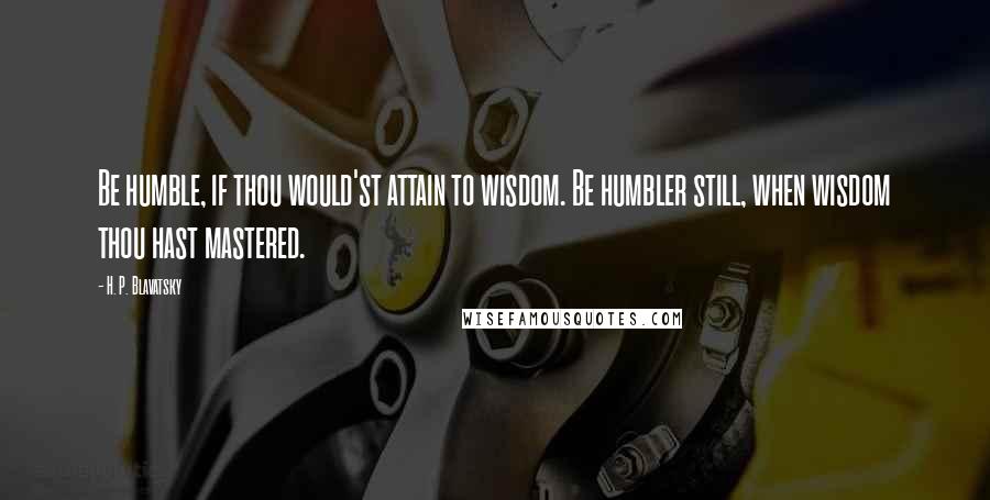 H. P. Blavatsky Quotes: Be humble, if thou would'st attain to wisdom. Be humbler still, when wisdom thou hast mastered.