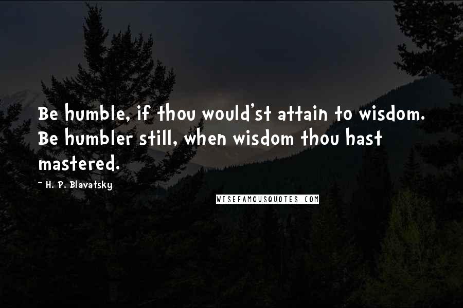 H. P. Blavatsky Quotes: Be humble, if thou would'st attain to wisdom. Be humbler still, when wisdom thou hast mastered.