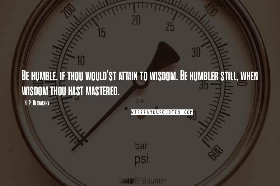 H. P. Blavatsky Quotes: Be humble, if thou would'st attain to wisdom. Be humbler still, when wisdom thou hast mastered.