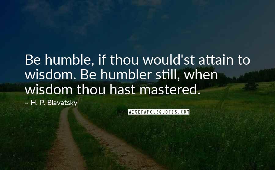 H. P. Blavatsky Quotes: Be humble, if thou would'st attain to wisdom. Be humbler still, when wisdom thou hast mastered.