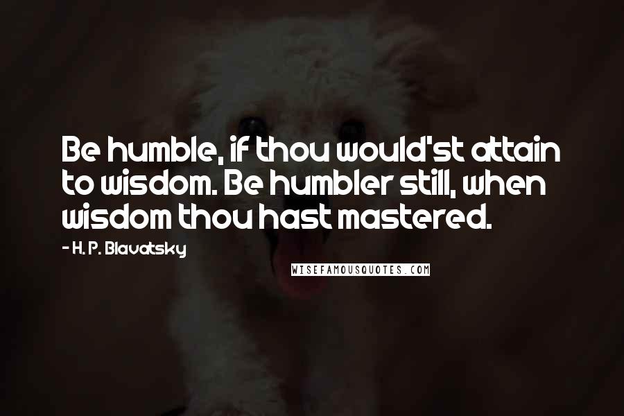 H. P. Blavatsky Quotes: Be humble, if thou would'st attain to wisdom. Be humbler still, when wisdom thou hast mastered.