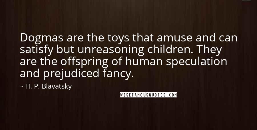 H. P. Blavatsky Quotes: Dogmas are the toys that amuse and can satisfy but unreasoning children. They are the offspring of human speculation and prejudiced fancy.