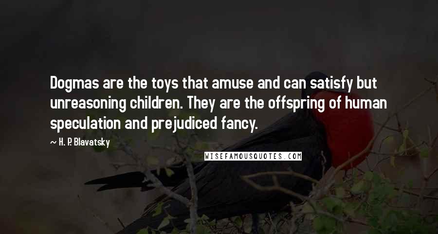 H. P. Blavatsky Quotes: Dogmas are the toys that amuse and can satisfy but unreasoning children. They are the offspring of human speculation and prejudiced fancy.