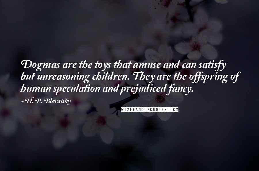 H. P. Blavatsky Quotes: Dogmas are the toys that amuse and can satisfy but unreasoning children. They are the offspring of human speculation and prejudiced fancy.