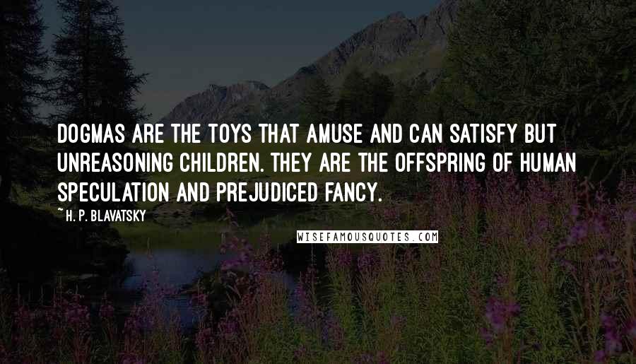 H. P. Blavatsky Quotes: Dogmas are the toys that amuse and can satisfy but unreasoning children. They are the offspring of human speculation and prejudiced fancy.