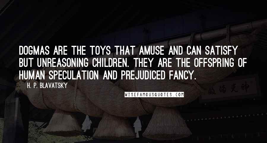 H. P. Blavatsky Quotes: Dogmas are the toys that amuse and can satisfy but unreasoning children. They are the offspring of human speculation and prejudiced fancy.