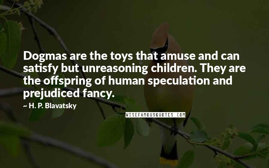 H. P. Blavatsky Quotes: Dogmas are the toys that amuse and can satisfy but unreasoning children. They are the offspring of human speculation and prejudiced fancy.