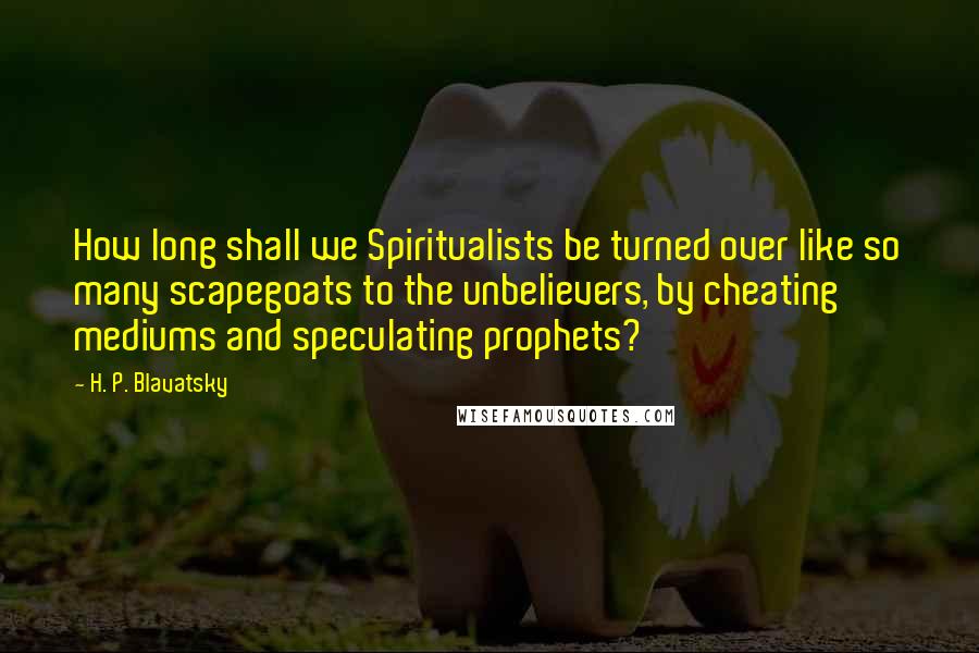 H. P. Blavatsky Quotes: How long shall we Spiritualists be turned over like so many scapegoats to the unbelievers, by cheating mediums and speculating prophets?