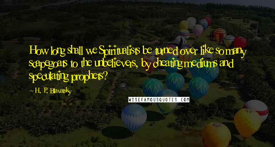 H. P. Blavatsky Quotes: How long shall we Spiritualists be turned over like so many scapegoats to the unbelievers, by cheating mediums and speculating prophets?