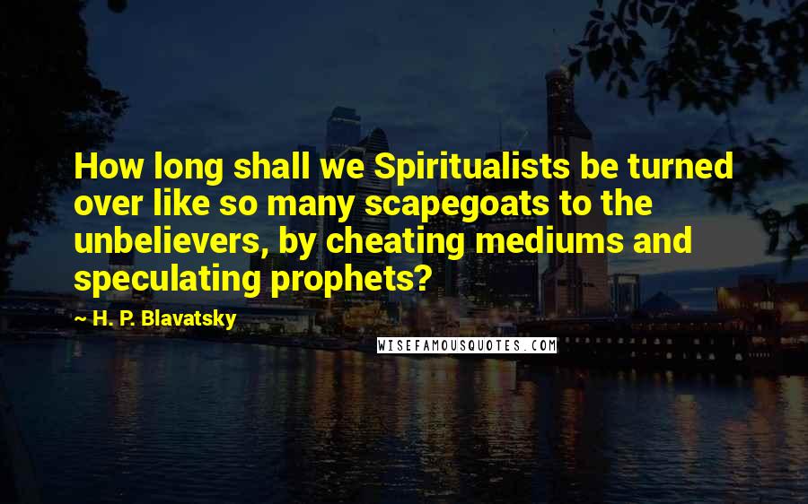 H. P. Blavatsky Quotes: How long shall we Spiritualists be turned over like so many scapegoats to the unbelievers, by cheating mediums and speculating prophets?