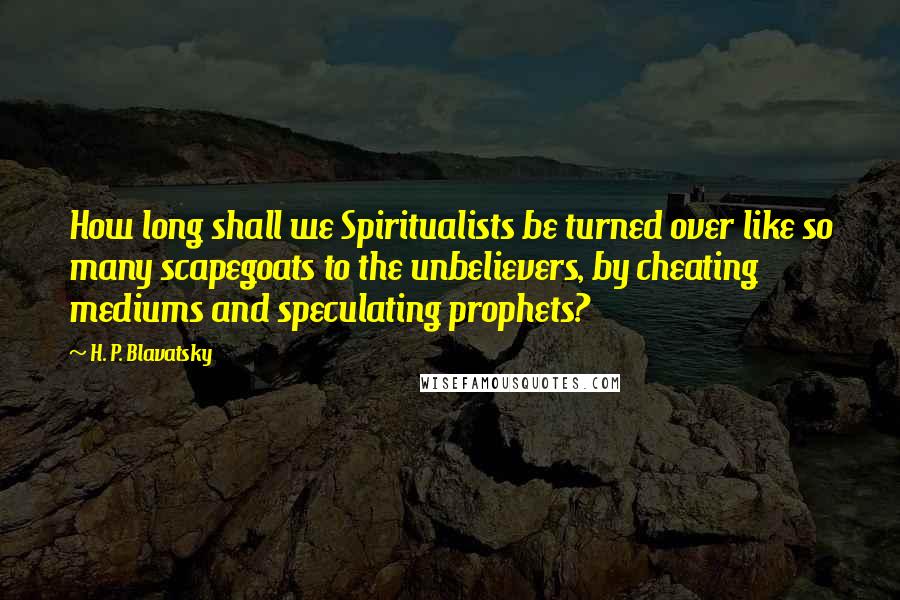 H. P. Blavatsky Quotes: How long shall we Spiritualists be turned over like so many scapegoats to the unbelievers, by cheating mediums and speculating prophets?