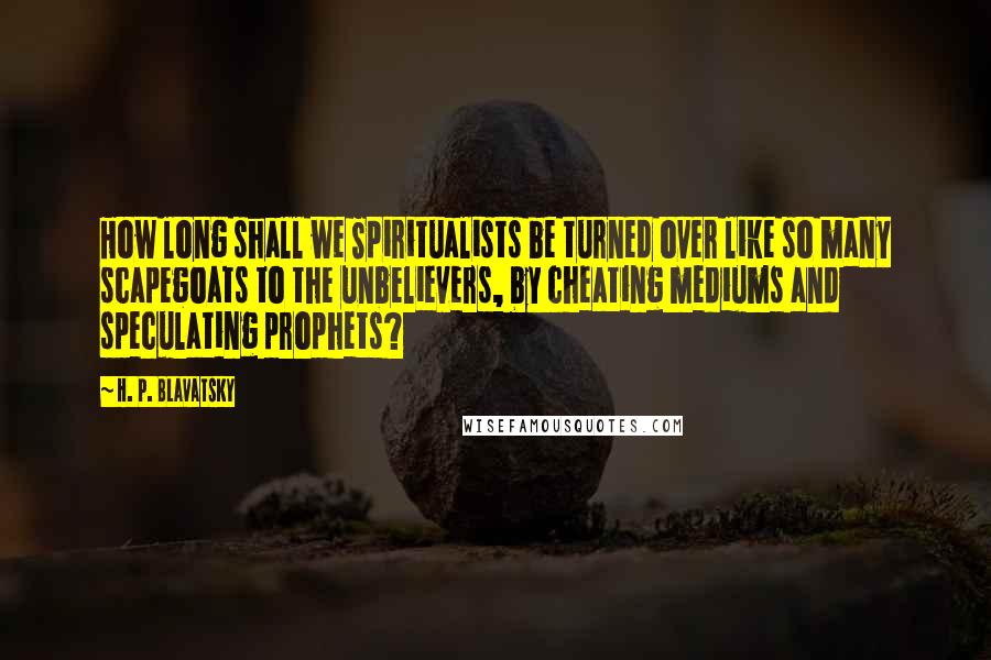 H. P. Blavatsky Quotes: How long shall we Spiritualists be turned over like so many scapegoats to the unbelievers, by cheating mediums and speculating prophets?