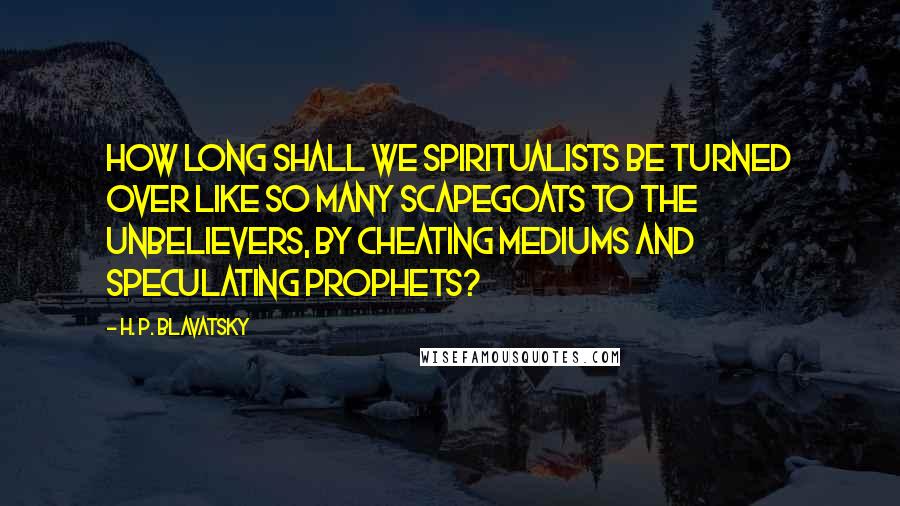 H. P. Blavatsky Quotes: How long shall we Spiritualists be turned over like so many scapegoats to the unbelievers, by cheating mediums and speculating prophets?