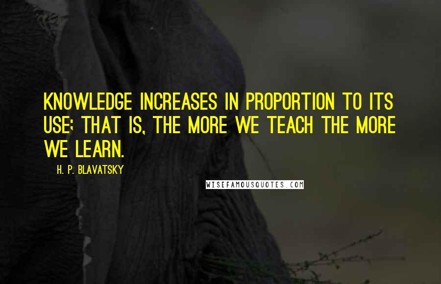 H. P. Blavatsky Quotes: Knowledge increases in proportion to its use; that is, the more we teach the more we learn.